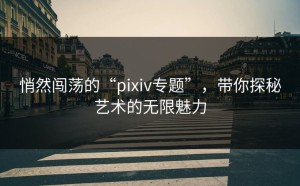 悄然闯荡的“pixiv专题”，带你探秘艺术的无限魅力