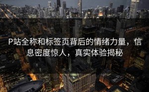 P站全称和标签页背后的情绪力量，信息密度惊人，真实体验揭秘