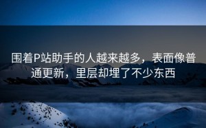 围着P站助手的人越来越多，表面像普通更新，里层却埋了不少东西
