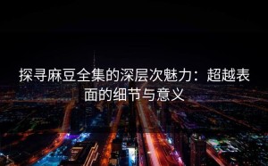 探寻麻豆全集的深层次魅力：超越表面的细节与意义