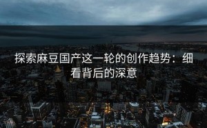 探索麻豆国产这一轮的创作趋势：细看背后的深意