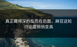 真正藏得深的反而在后面，麻豆这轮讨论度悄悄变高