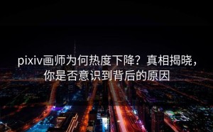 pixiv画师为何热度下降？真相揭晓，你是否意识到背后的原因