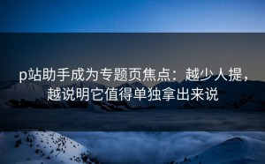 p站助手成为专题页焦点：越少人提，越说明它值得单独拿出来说