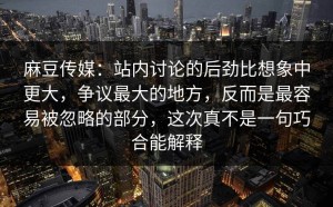 麻豆传媒：站内讨论的后劲比想象中更大，争议最大的地方，反而是最容易被忽略的部分，这次真不是一句巧合能解释
