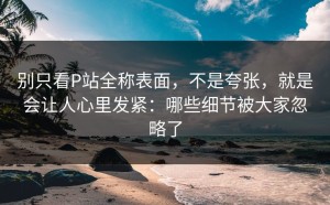 别只看P站全称表面，不是夸张，就是会让人心里发紧：哪些细节被大家忽略了