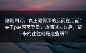 刚刚刷到，真正藏得深的反而在后面：关于p站网页登录，热闹过去以后，留下来的往往就是这些细节