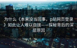 为什么《本来没当回事，p站网页登录》如此让人难以自拔——探秘背后的深层原因