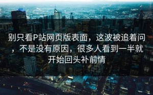 别只看P站网页版表面，这波被追着问，不是没有原因，很多人看到一半就开始回头补前情