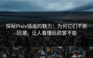 探秘Pixiv插画的魅力：为何它们不断回潮，让人看懂后欲罢不能
