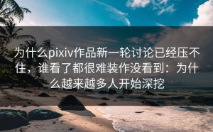 为什么pixiv作品新一轮讨论已经压不住，谁看了都很难装作没看到：为什么越来越多人开始深挖