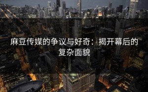 麻豆传媒的争议与好奇：揭开幕后的复杂面貌