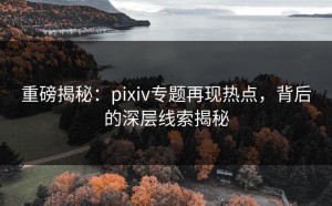 重磅揭秘：pixiv专题再现热点，背后的深层线索揭秘