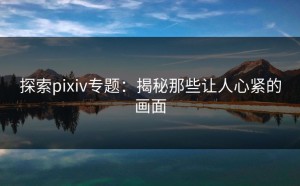 探索pixiv专题：揭秘那些让人心紧的画面