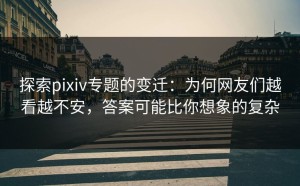 探索pixiv专题的变迁：为何网友们越看越不安，答案可能比你想象的复杂
