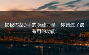 揭秘P站助手的隐藏力量，你错过了最有用的功能！