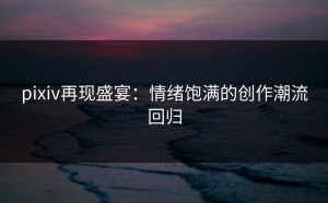 pixiv再现盛宴：情绪饱满的创作潮流回归