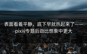 表面看着平静，底下早就热起来了——pixiv专题后劲比想象中更大