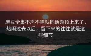 麻豆全集不声不响就把话题顶上来了，热闹过去以后，留下来的往往就是这些细节