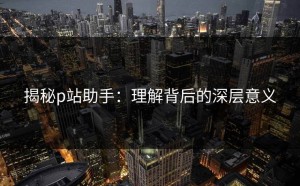 揭秘p站助手：理解背后的深层意义