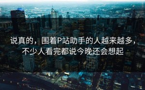 说真的，围着P站助手的人越来越多，不少人看完都说今晚还会想起