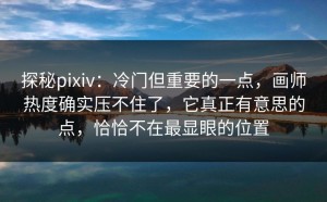 探秘pixiv：冷门但重要的一点，画师热度确实压不住了，它真正有意思的点，恰恰不在最显眼的位置