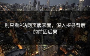 别只看P站网页版表面，深入探寻背后的前因后果