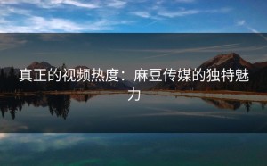 真正的视频热度：麻豆传媒的独特魅力