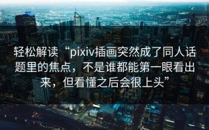 轻松解读“pixiv插画突然成了同人话题里的焦点，不是谁都能第一眼看出来，但看懂之后会很上头”