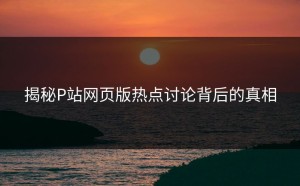 揭秘P站网页版热点讨论背后的真相