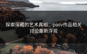 探索深藏的艺术真相：pixiv作品相关讨论重新浮现