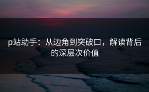 p站助手：从边角到突破口，解读背后的深层次价值
