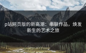 p站网页版的新高潮：串联作品，焕发新生的艺术之旅