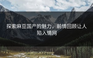 探索麻豆国产的魅力，前情回顾让人陷入情网