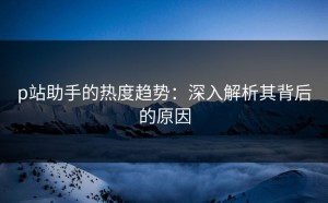 p站助手的热度趋势：深入解析其背后的原因