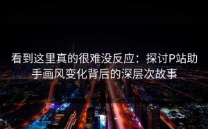 看到这里真的很难没反应：探讨P站助手画风变化背后的深层次故事