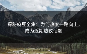 探秘麻豆全集：为何热度一路向上，成为近期热议话题