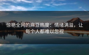 惊艳全网的麻豆热度：情绪满溢，让每个人都难以忽视