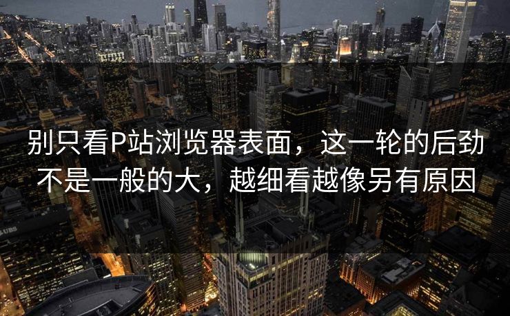 别只看P站浏览器表面，这一轮的后劲不是一般的大，越细看越像另有原因