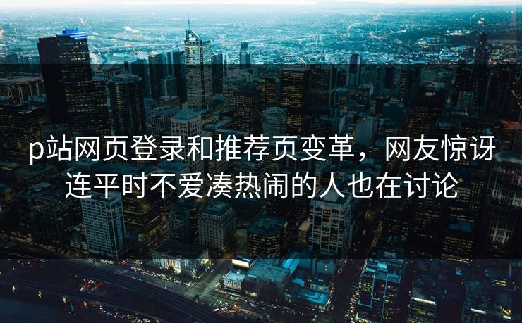 p站网页登录和推荐页变革，网友惊讶连平时不爱凑热闹的人也在讨论