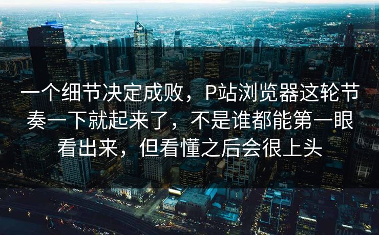 一个细节决定成败，P站浏览器这轮节奏一下就起来了，不是谁都能第一眼看出来，但看懂之后会很上头