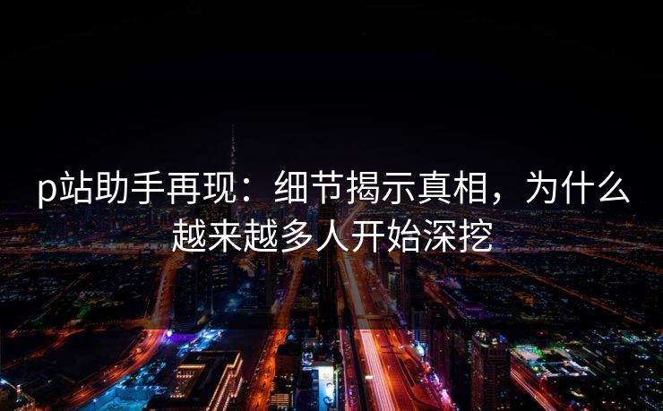 p站助手再现：细节揭示真相，为什么越来越多人开始深挖