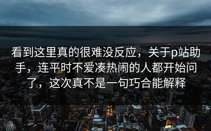 看到这里真的很难没反应，关于p站助手，连平时不爱凑热闹的人都开始问了，这次真不是一句巧合能解释