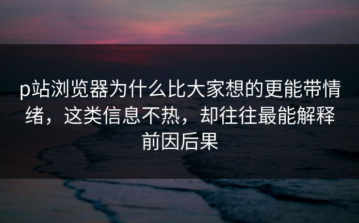 p站浏览器为什么比大家想的更能带情绪，这类信息不热，却往往最能解释前因后果