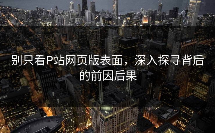 别只看P站网页版表面，深入探寻背后的前因后果