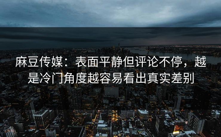 麻豆传媒：表面平静但评论不停，越是冷门角度越容易看出真实差别