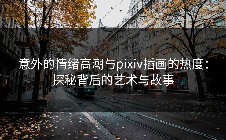 意外的情绪高潮与pixiv插画的热度：探秘背后的艺术与故事