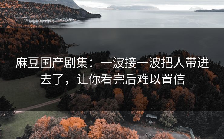 麻豆国产剧集：一波接一波把人带进去了，让你看完后难以置信