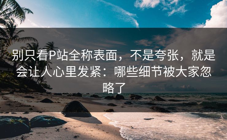 别只看P站全称表面，不是夸张，就是会让人心里发紧：哪些细节被大家忽略了