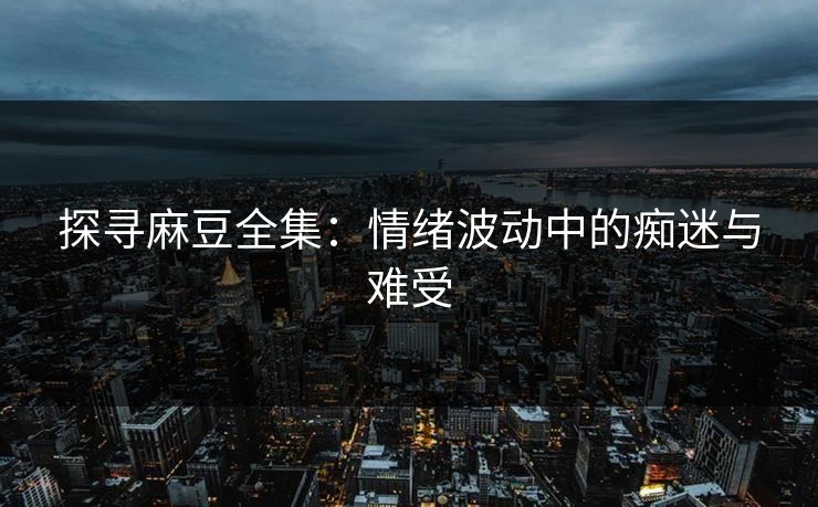 探寻麻豆全集：情绪波动中的痴迷与难受